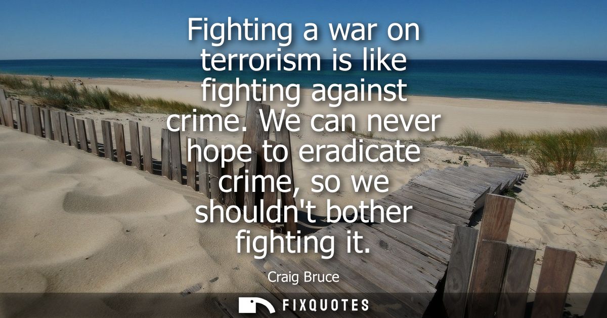 Fighting a war on terrorism is like fighting against crime. We can never hope to eradicate crime, so we shouldnt bother 