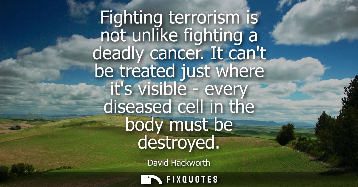 Fighting terrorism is not unlike fighting a deadly cancer. It cant be treated just where its visible - every diseased ce