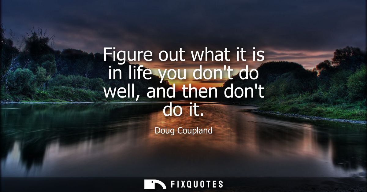 Figure out what it is in life you dont do well, and then dont do it