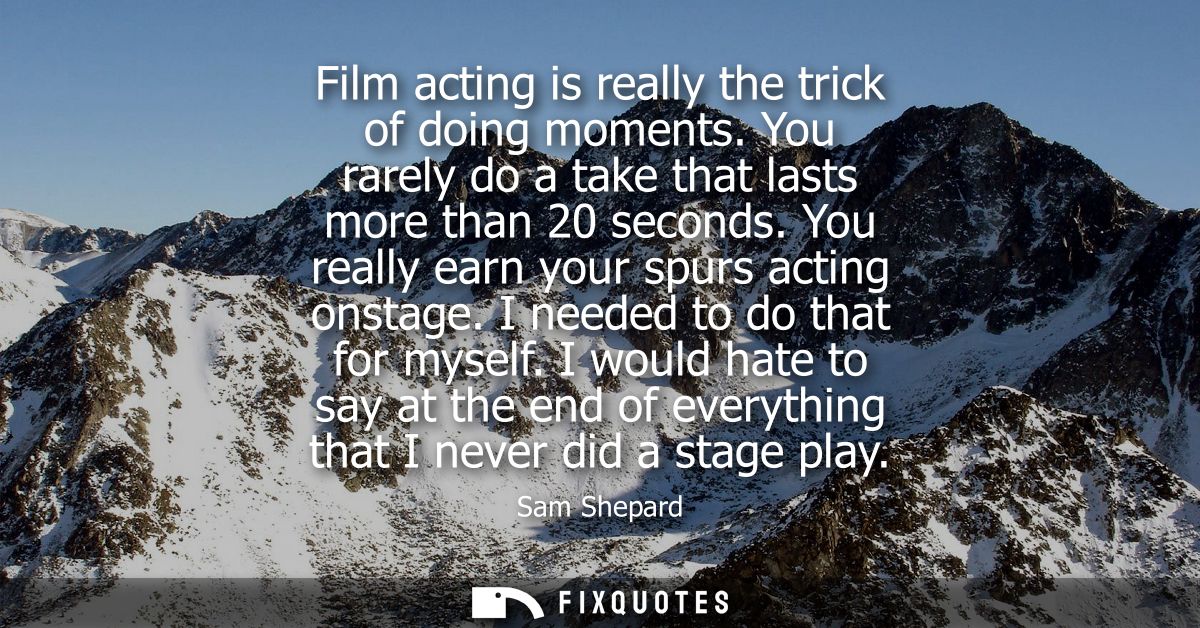 Film acting is really the trick of doing moments. You rarely do a take that lasts more than 20 seconds. You really earn 