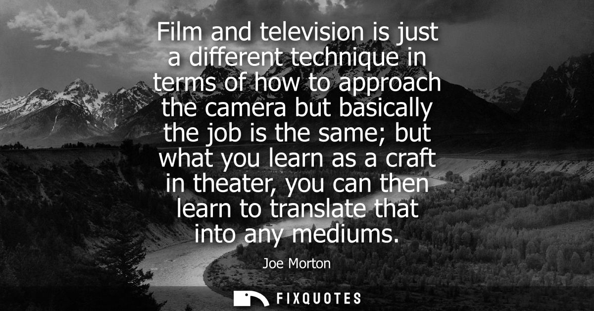 Film and television is just a different technique in terms of how to approach the camera but basically the job is the sa