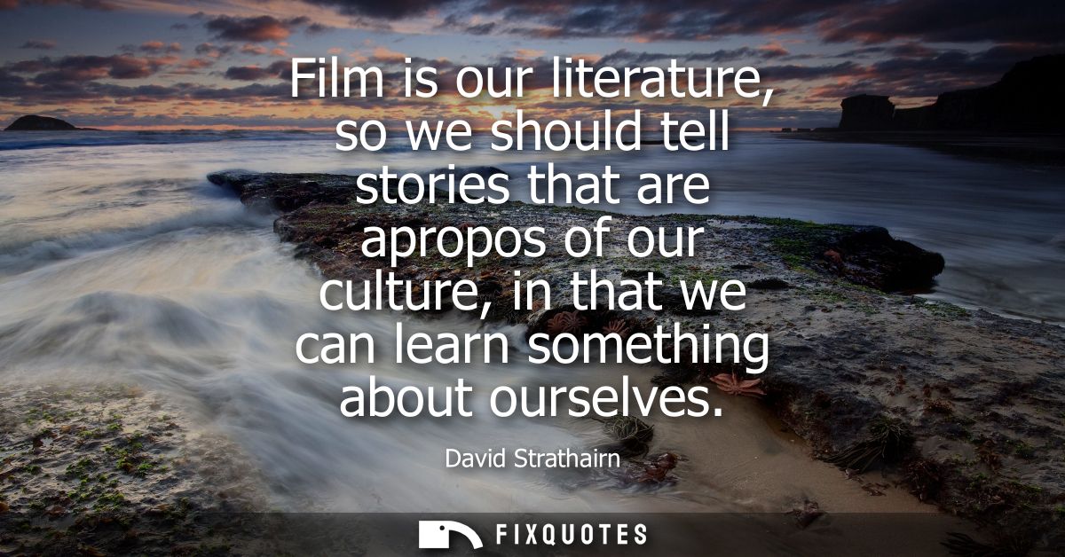Film is our literature, so we should tell stories that are apropos of our culture, in that we can learn something about 