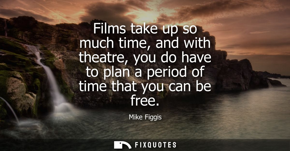 Films take up so much time, and with theatre, you do have to plan a period of time that you can be free