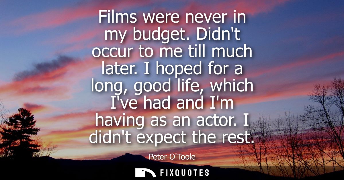 Films were never in my budget. Didnt occur to me till much later. I hoped for a long, good life, which Ive had and Im ha