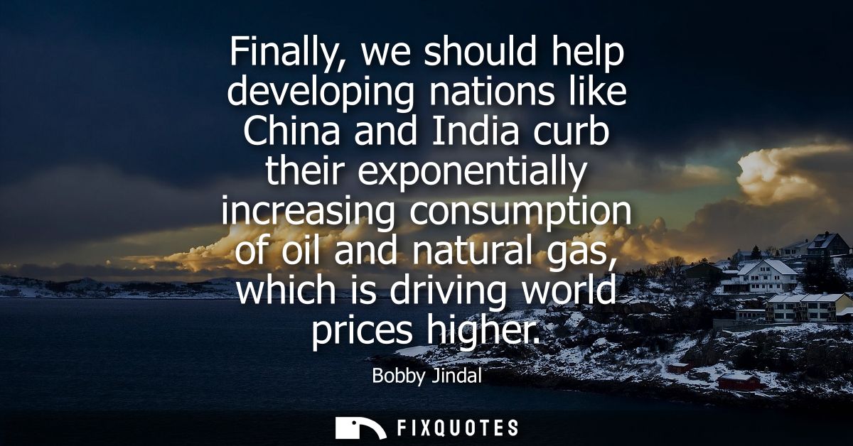 Finally, we should help developing nations like China and India curb their exponentially increasing consumption of oil a