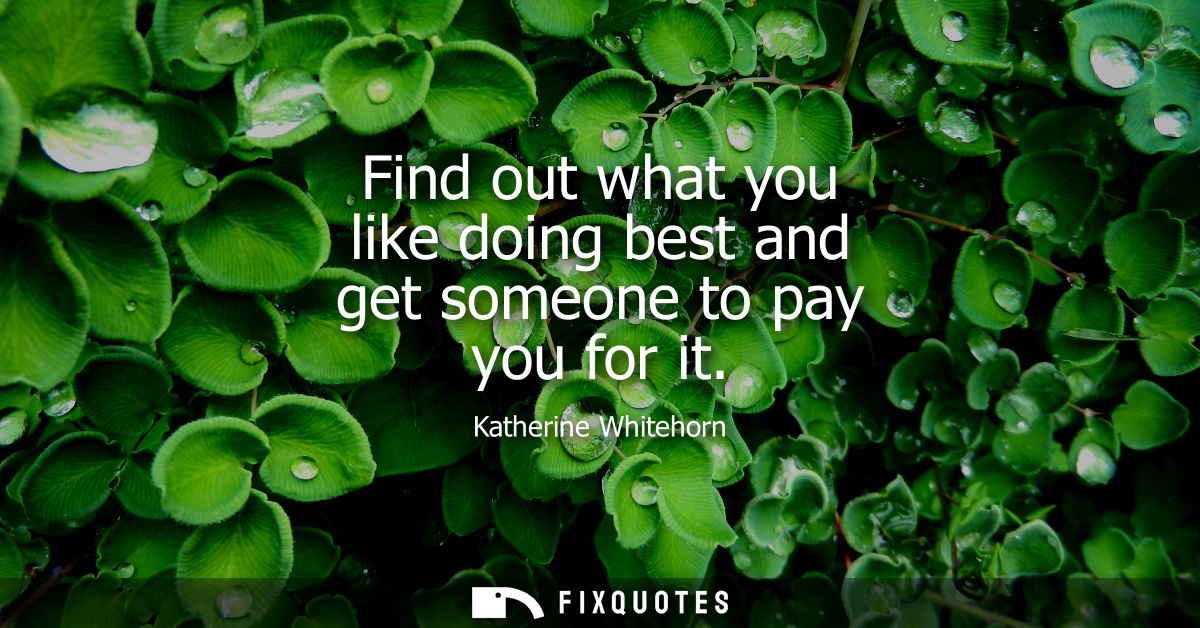 Find out what you like doing best and get someone to pay you for it