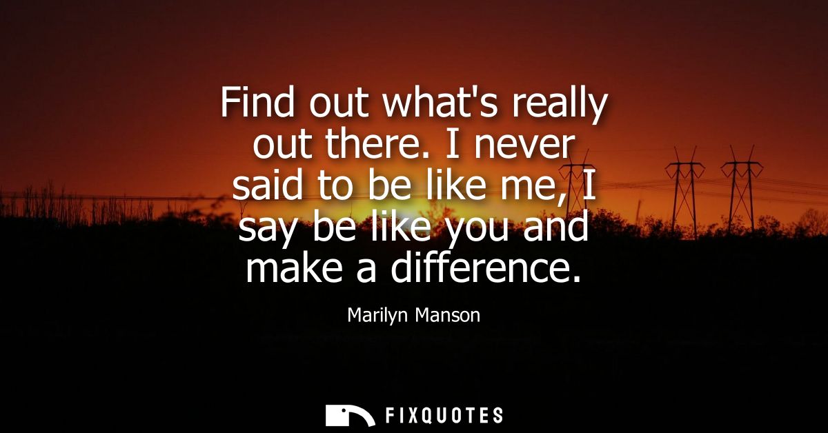 Find out whats really out there. I never said to be like me, I say be like you and make a difference
