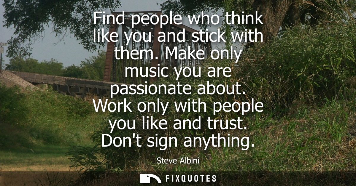 Find people who think like you and stick with them. Make only music you are passionate about. Work only with people you 