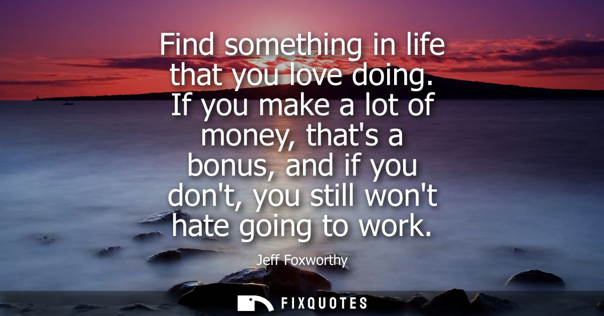 Find something in life that you love doing. If you make a lot of money, thats a bonus, and if you dont, you still wont h