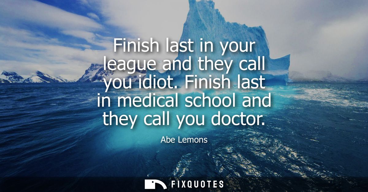 Finish last in your league and they call you idiot. Finish last in medical school and they call you doctor