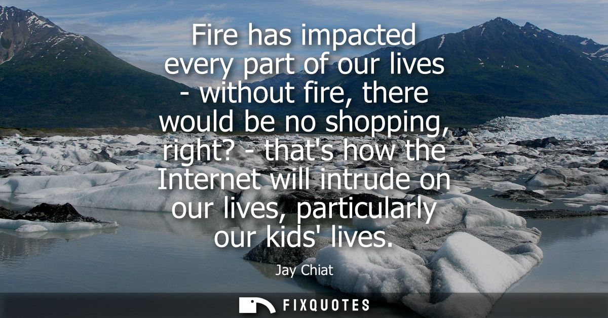 Fire has impacted every part of our lives - without fire, there would be no shopping, right? - thats how the Internet wi