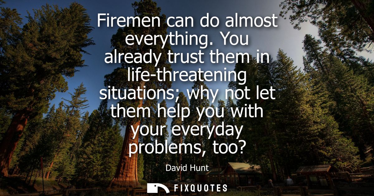 Firemen can do almost everything. You already trust them in life-threatening situations why not let them help you with y