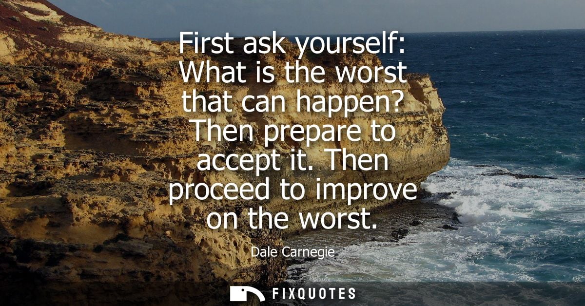 First ask yourself: What is the worst that can happen? Then prepare to accept it. Then proceed to improve on the worst