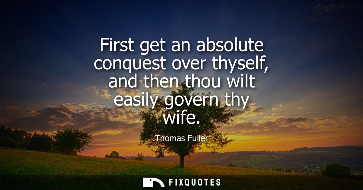 First get an absolute conquest over thyself, and then thou wilt easily govern thy wife
