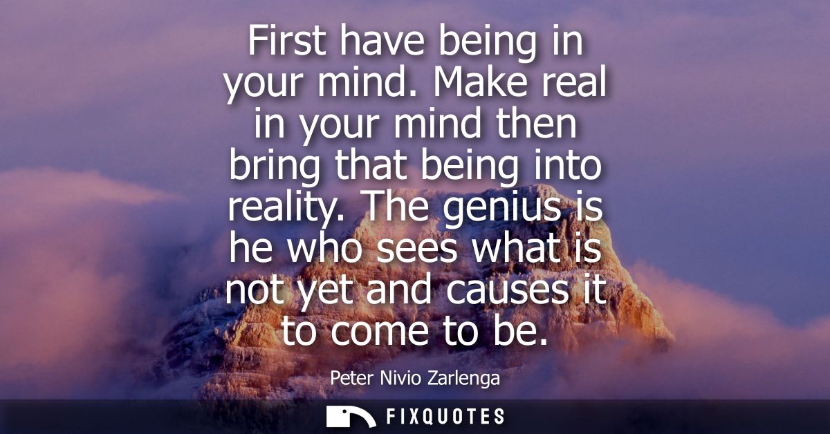 First have being in your mind. Make real in your mind then bring that being into reality. The genius is he who sees what