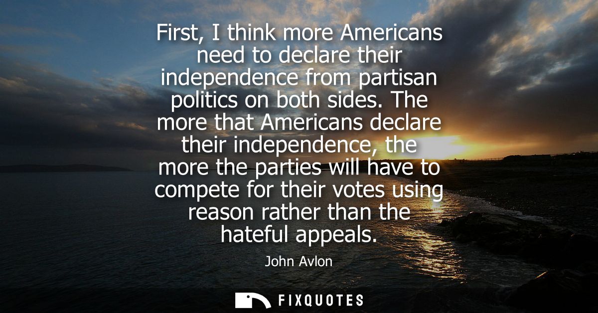 First, I think more Americans need to declare their independence from partisan politics on both sides.