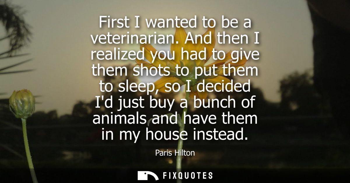 First I wanted to be a veterinarian. And then I realized you had to give them shots to put them to sleep, so I decided I