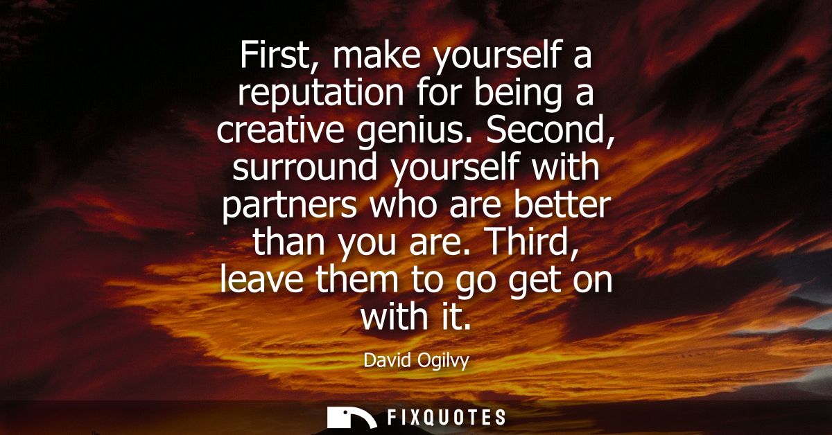 First, make yourself a reputation for being a creative genius. Second, surround yourself with partners who are better th