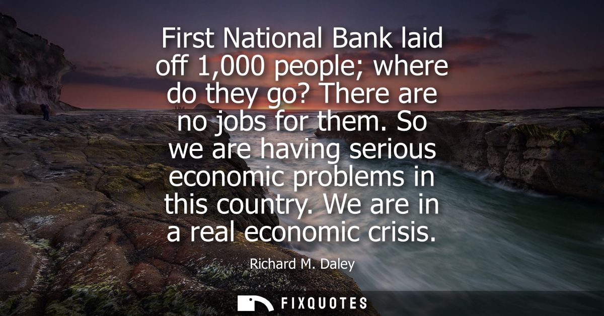 First National Bank laid off 1,000 people where do they go? There are no jobs for them. So we are having serious economi