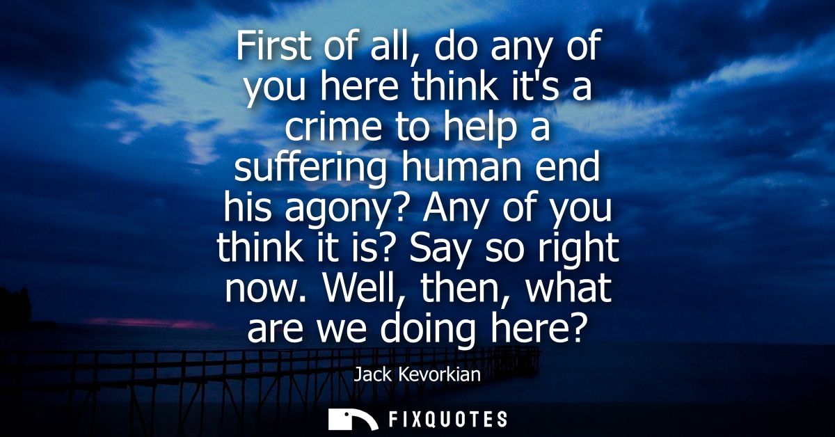 First of all, do any of you here think its a crime to help a suffering human end his agony? Any of you think it is? Say 