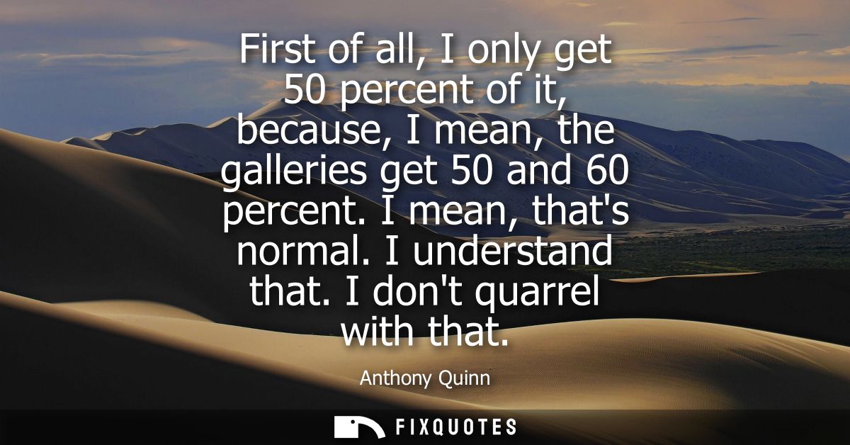 First of all, I only get 50 percent of it, because, I mean, the galleries get 50 and 60 percent. I mean, thats normal. I