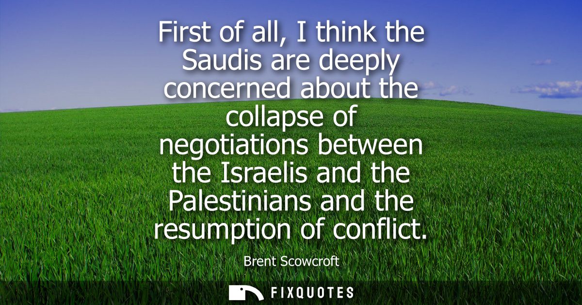 First of all, I think the Saudis are deeply concerned about the collapse of negotiations between the Israelis and the Pa