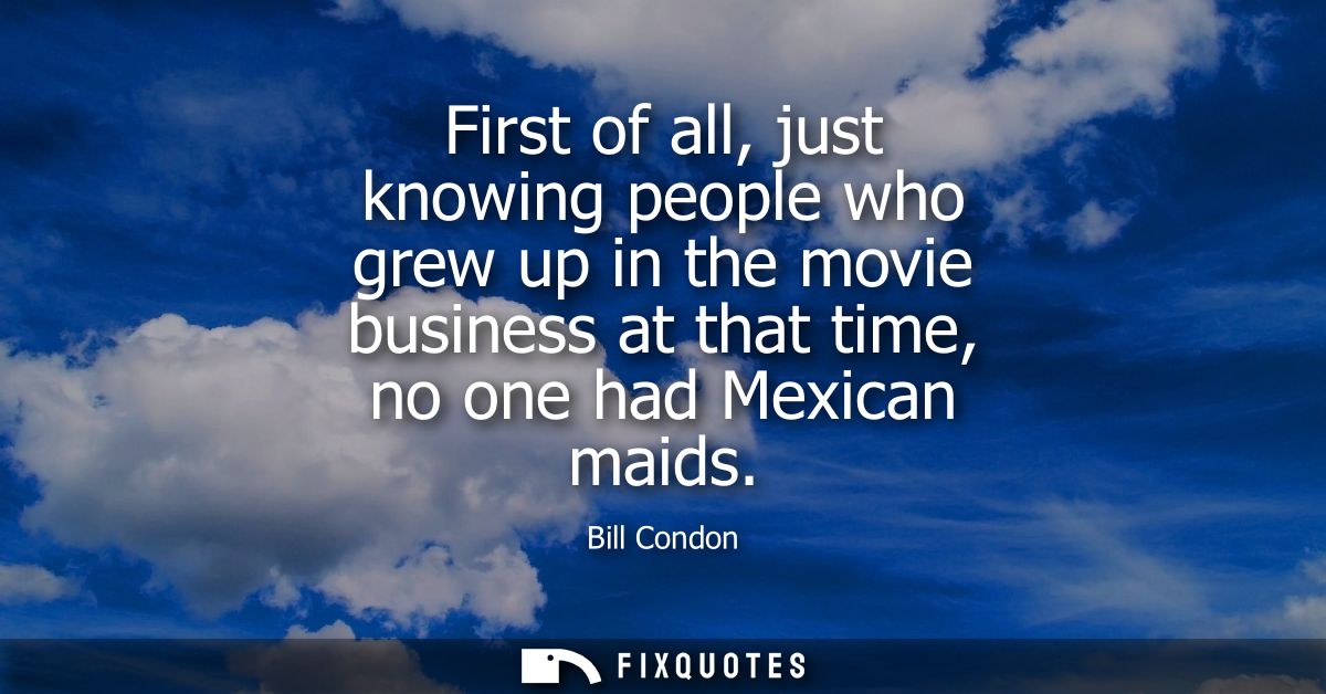 First of all, just knowing people who grew up in the movie business at that time, no one had Mexican maids