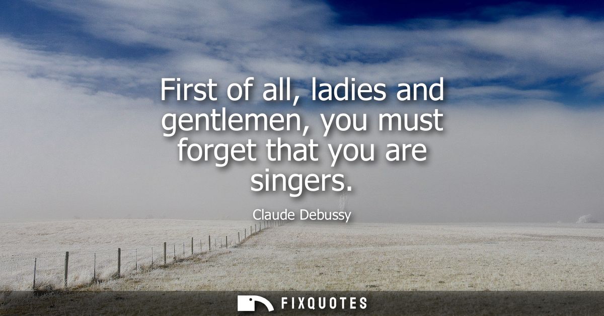 First of all, ladies and gentlemen, you must forget that you are singers