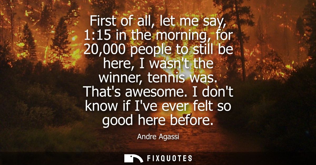 First of all, let me say, 1:15 in the morning, for 20,000 people to still be here, I wasnt the winner, tennis was. Thats