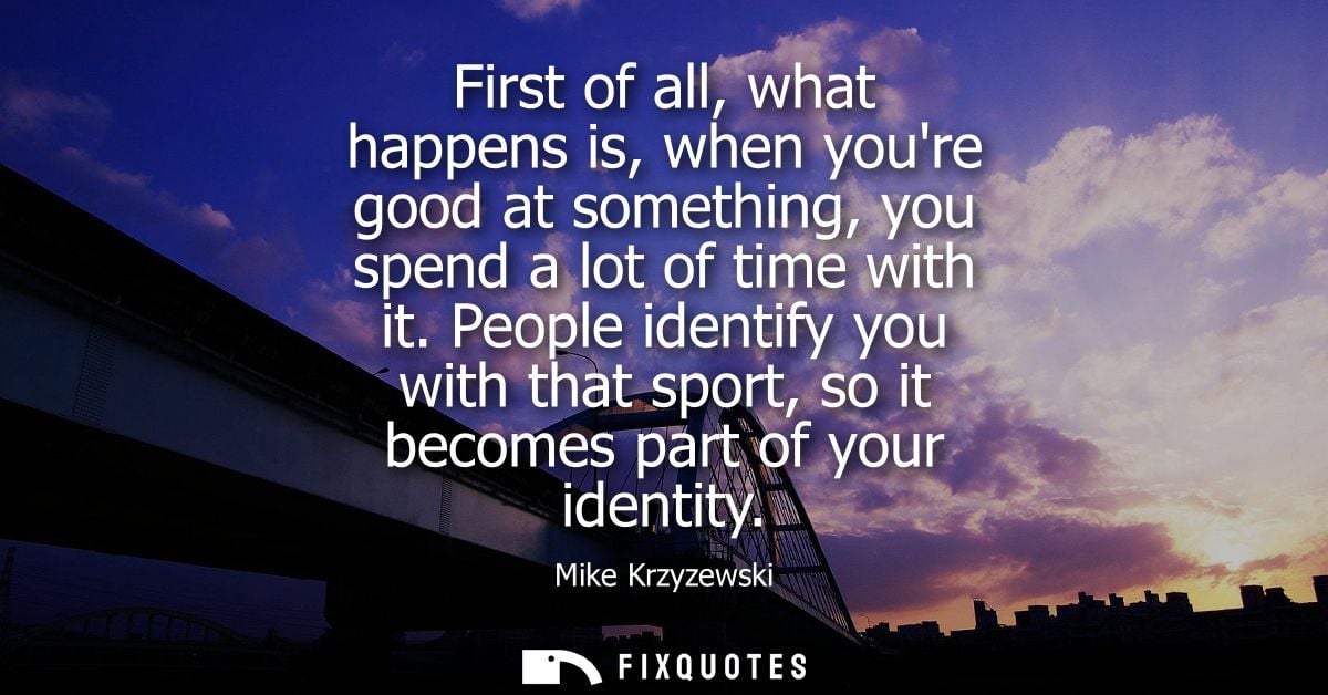 First of all, what happens is, when youre good at something, you spend a lot of time with it. People identify you with t