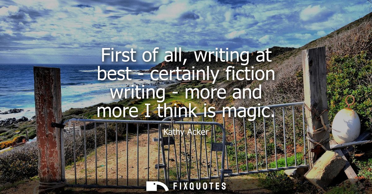 First of all, writing at best - certainly fiction writing - more and more I think is magic