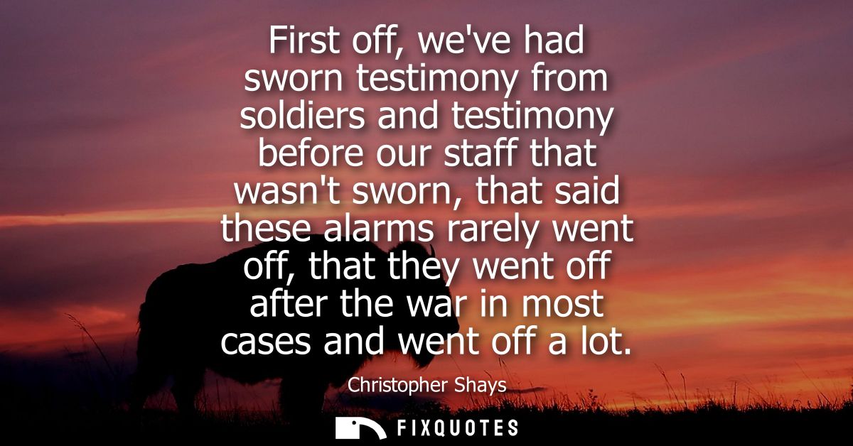 First off, weve had sworn testimony from soldiers and testimony before our staff that wasnt sworn, that said these alarm