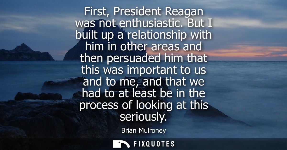 First, President Reagan was not enthusiastic. But I built up a relationship with him in other areas and then persuaded h