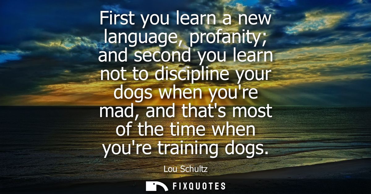 First you learn a new language, profanity and second you learn not to discipline your dogs when youre mad, and thats mos