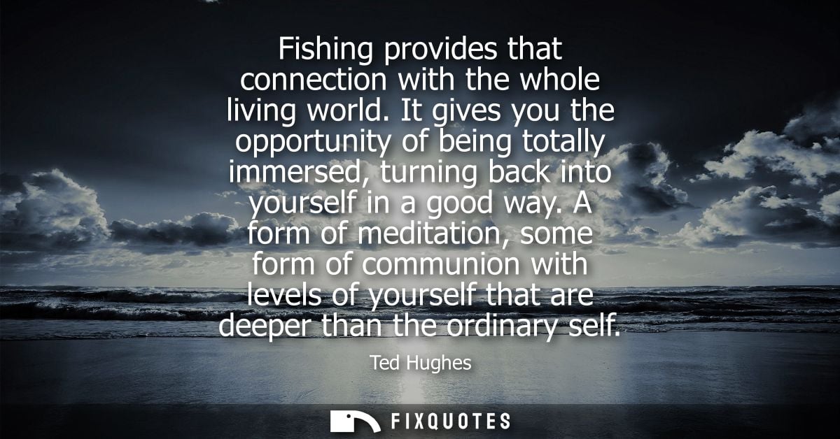 Fishing provides that connection with the whole living world. It gives you the opportunity of being totally immersed, tu