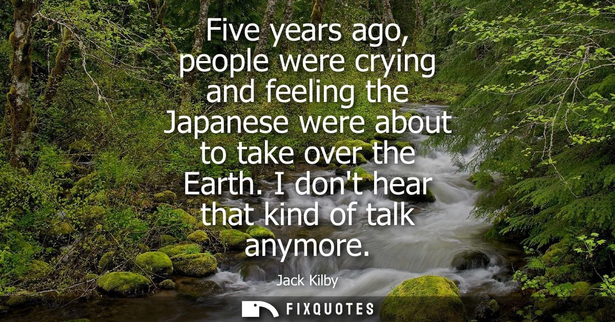 Five years ago, people were crying and feeling the Japanese were about to take over the Earth. I dont hear that kind of 