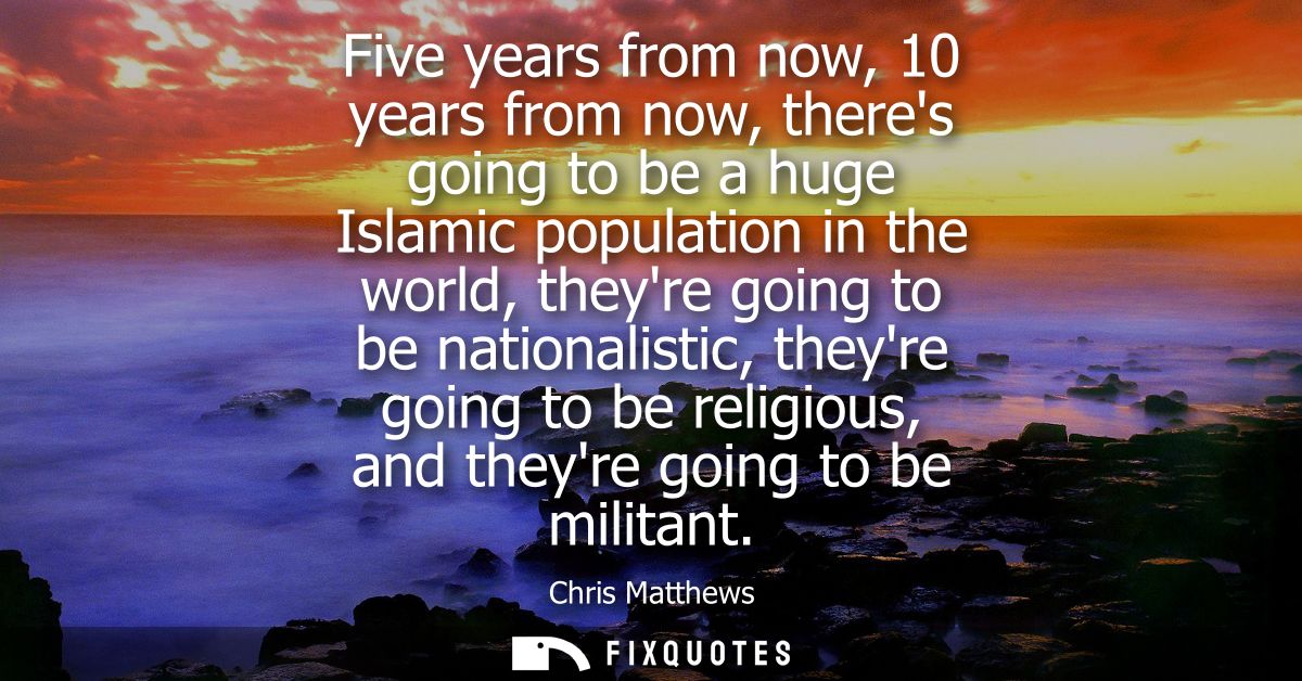 Five years from now, 10 years from now, theres going to be a huge Islamic population in the world, theyre going to be na