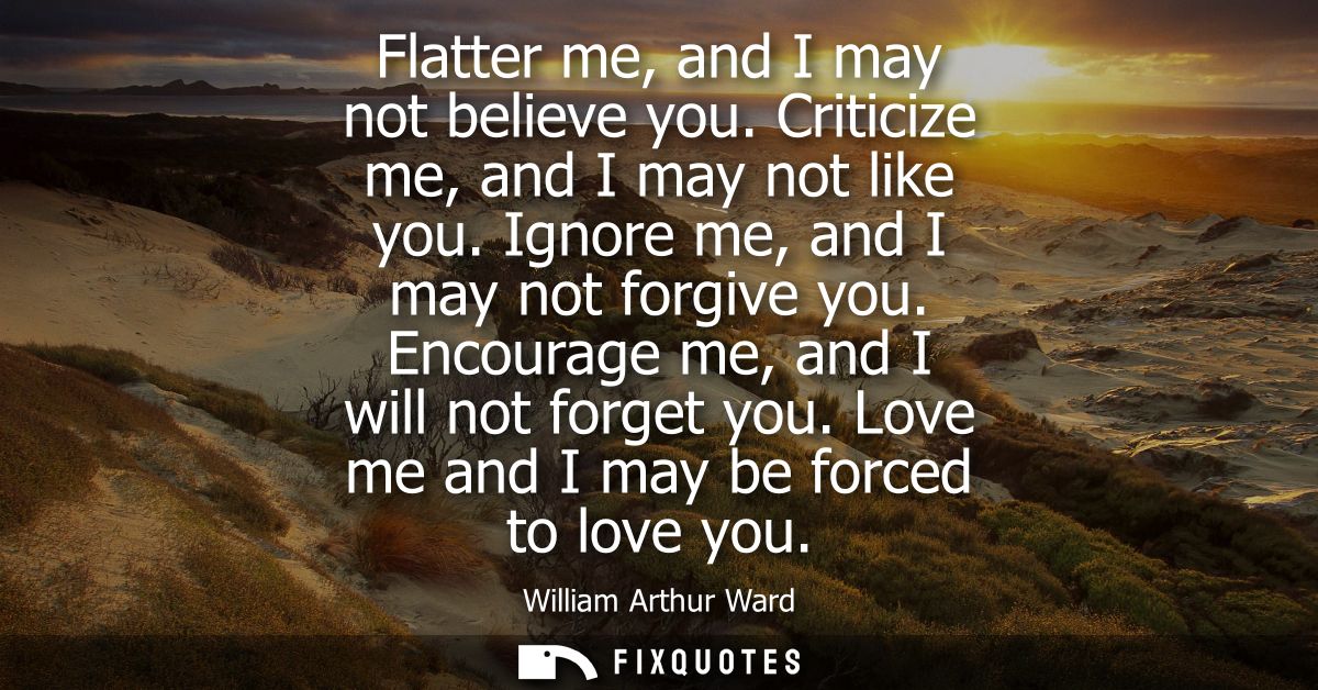 Flatter me, and I may not believe you. Criticize me, and I may not like you. Ignore me, and I may not forgive you. Encou