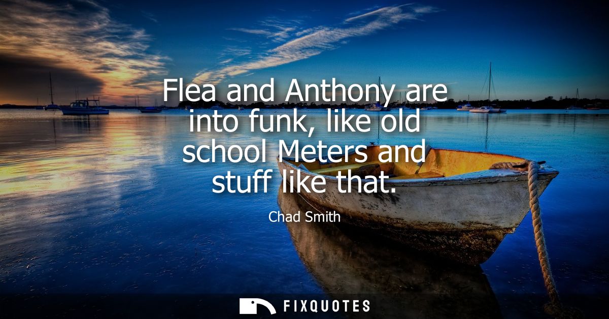 Flea and Anthony are into funk, like old school Meters and stuff like that