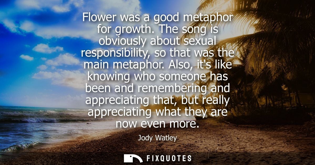 Flower was a good metaphor for growth. The song is obviously about sexual responsibility, so that was the main metaphor.