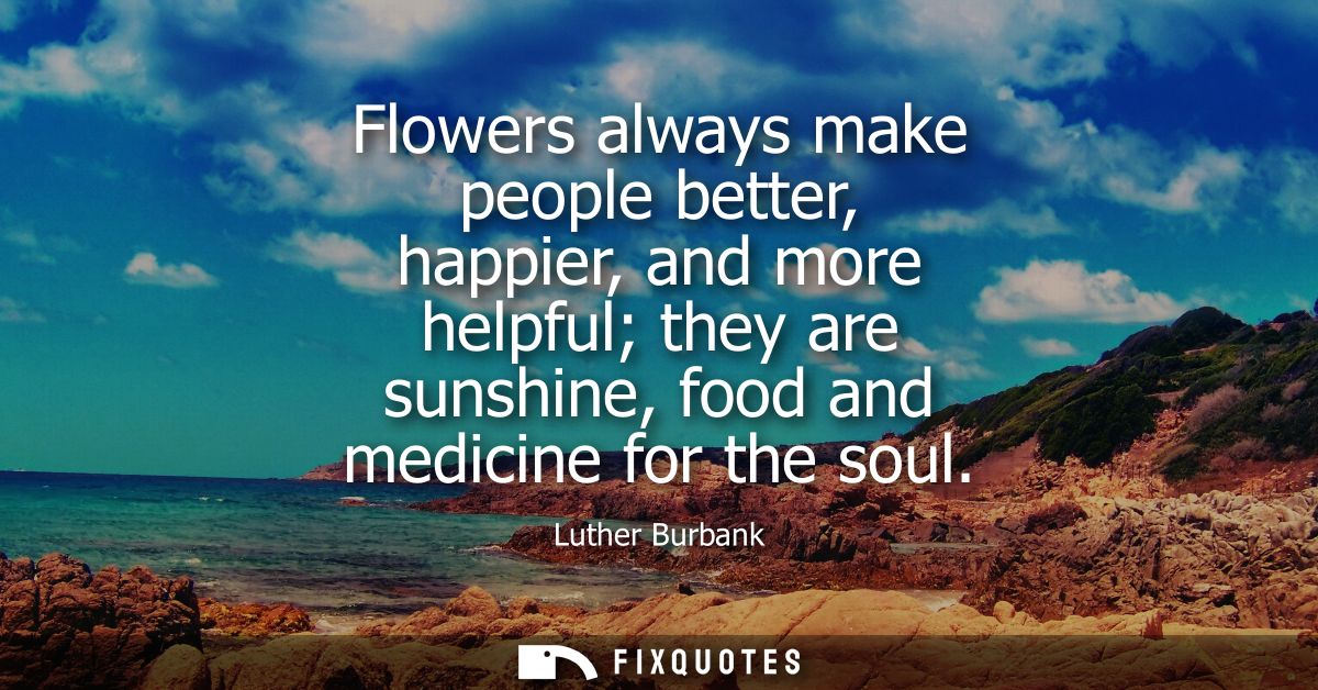 Flowers always make people better, happier, and more helpful they are sunshine, food and medicine for the soul