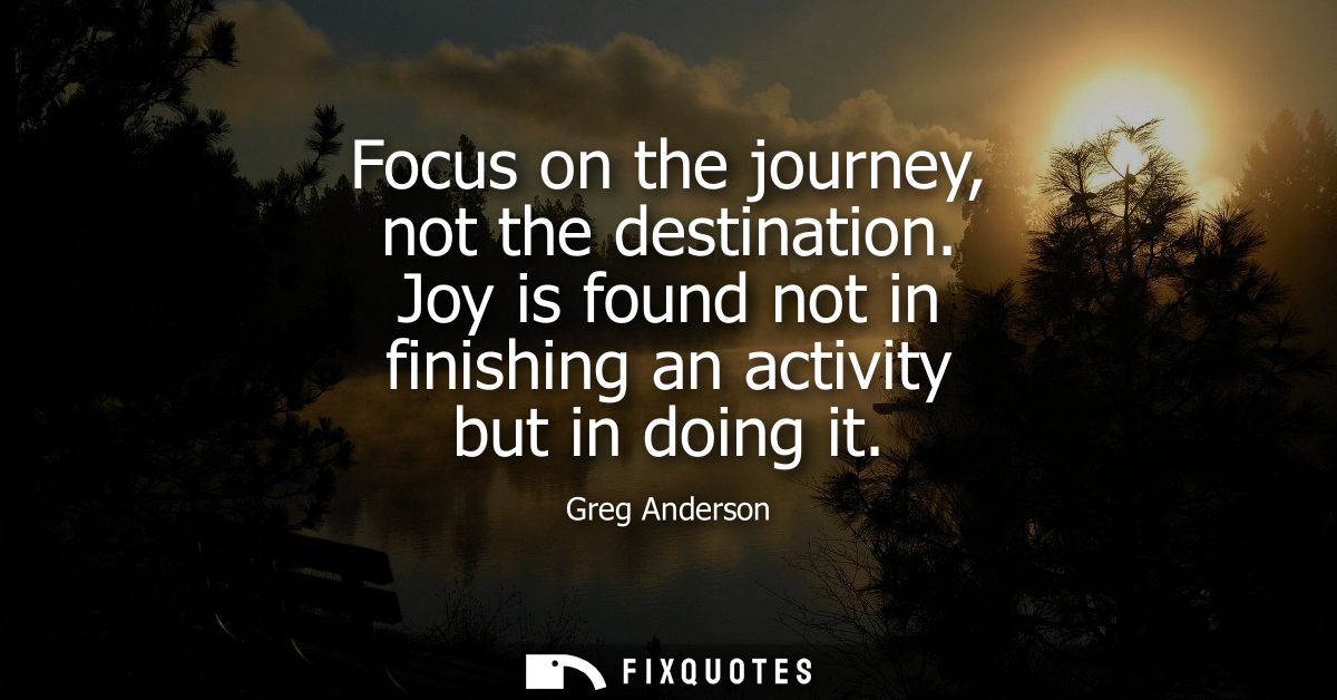 Focus on the journey, not the destination. Joy is found not in finishing an activity but in doing it