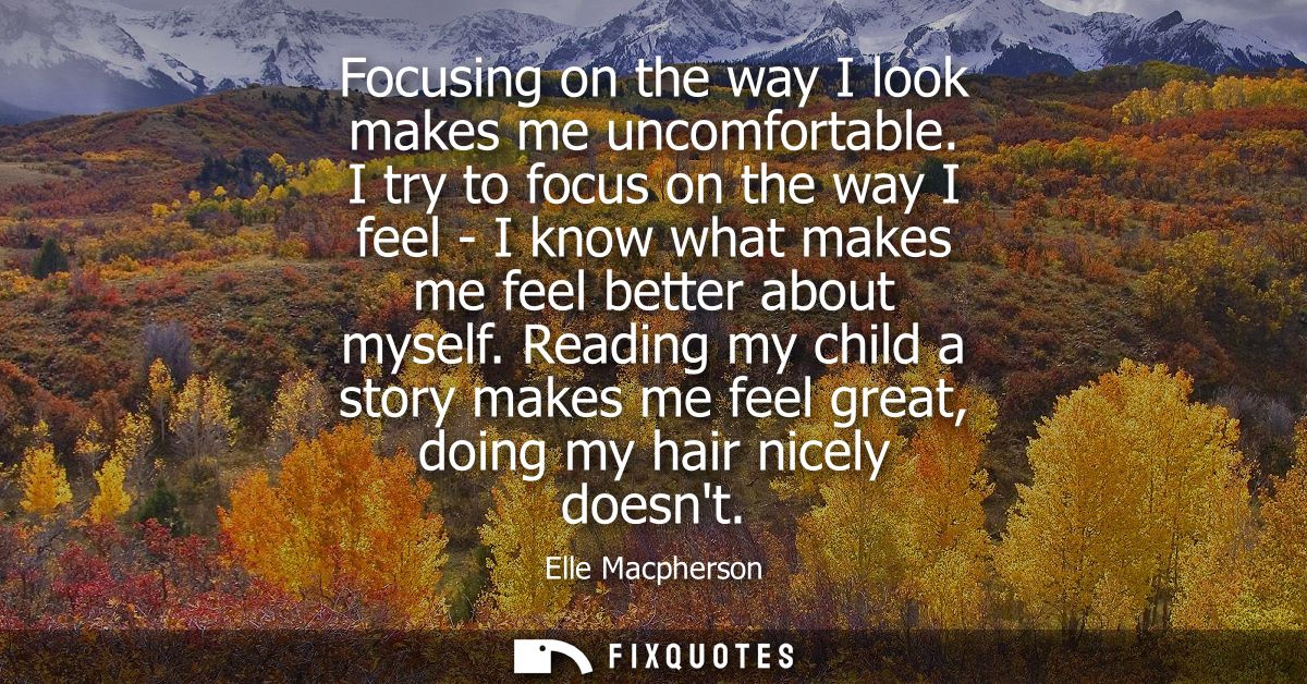 Focusing on the way I look makes me uncomfortable. I try to focus on the way I feel - I know what makes me feel better a