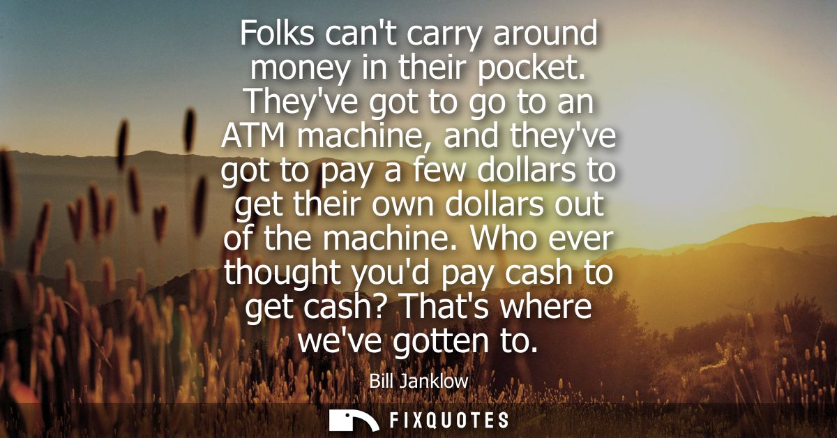 Folks cant carry around money in their pocket. Theyve got to go to an ATM machine, and theyve got to pay a few dollars t