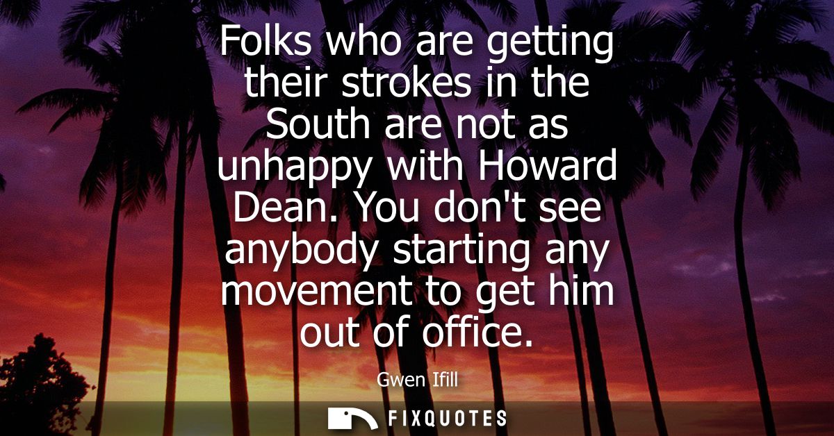 Folks who are getting their strokes in the South are not as unhappy with Howard Dean. You dont see anybody starting any 