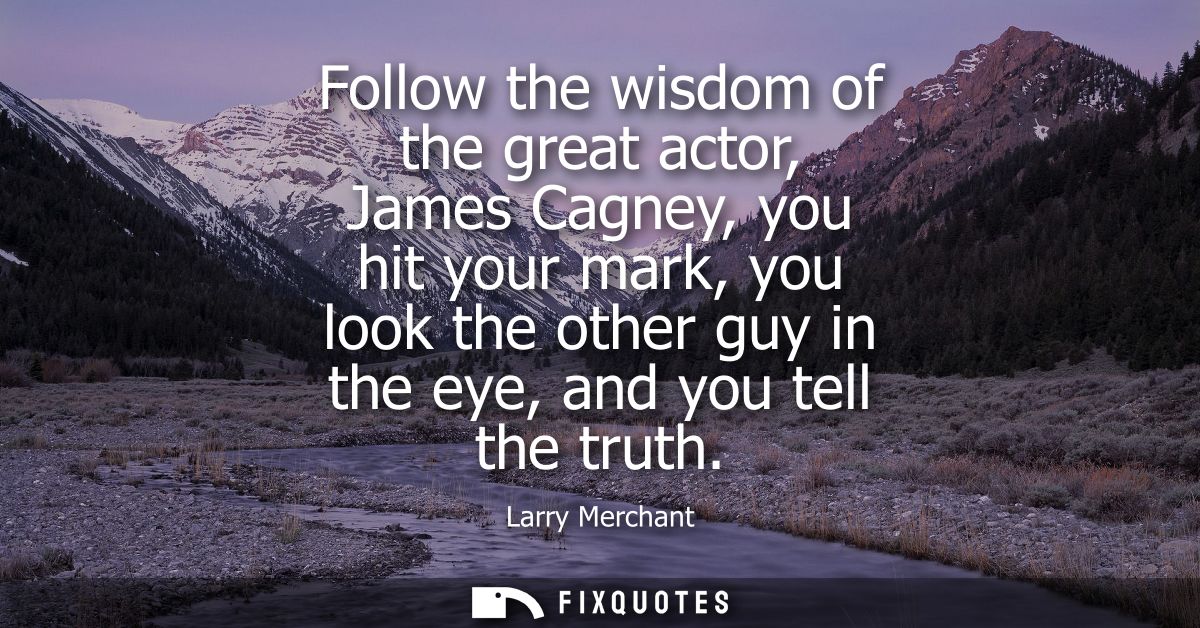 Follow the wisdom of the great actor, James Cagney, you hit your mark, you look the other guy in the eye, and you tell t