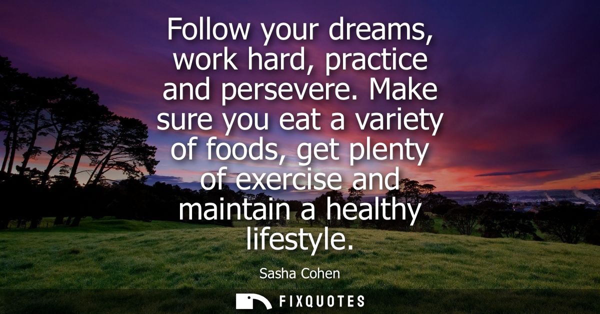 Follow your dreams, work hard, practice and persevere. Make sure you eat a variety of foods, get plenty of exercise and 