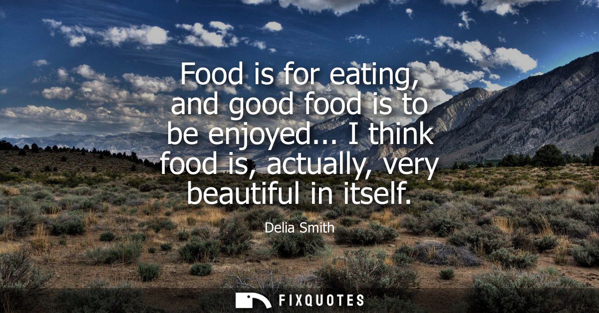 Food is for eating, and good food is to be enjoyed... I think food is, actually, very beautiful in itself