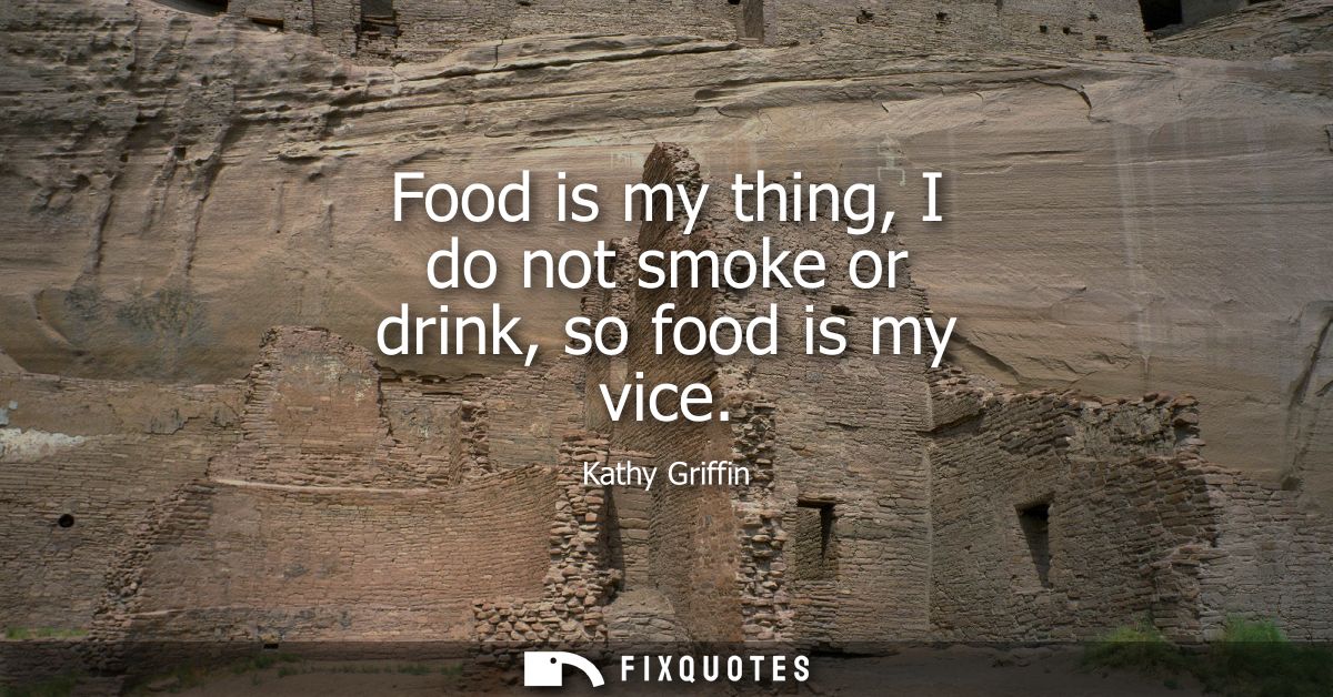 Food is my thing, I do not smoke or drink, so food is my vice