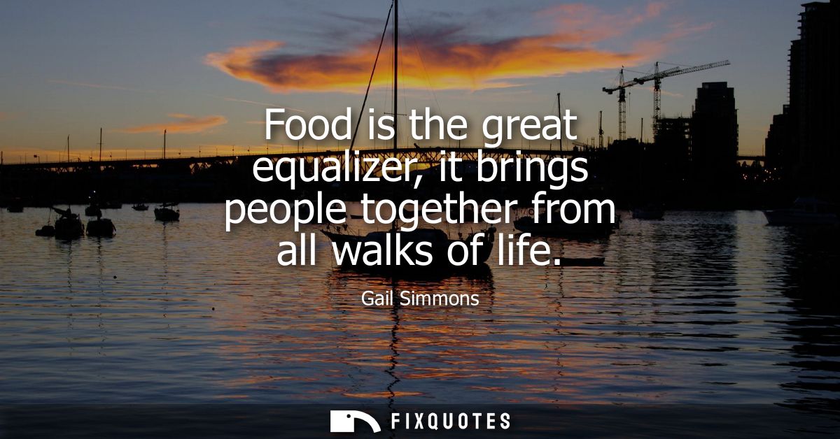 Food is the great equalizer, it brings people together from all walks of life